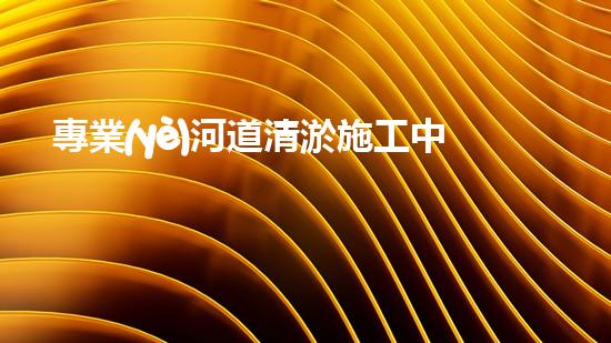 專業(yè)河道清淤施工中您需要注意什么？